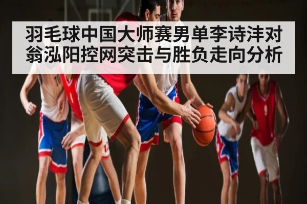 羽毛球中国大师赛男单李诗沣对翁泓阳控网突击与胜负走向分析